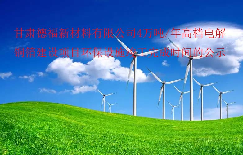 甘肅德福新材料有限公司4萬噸/年高檔電解銅箔建設項目環保設施竣工(gōng)完成時間的公示