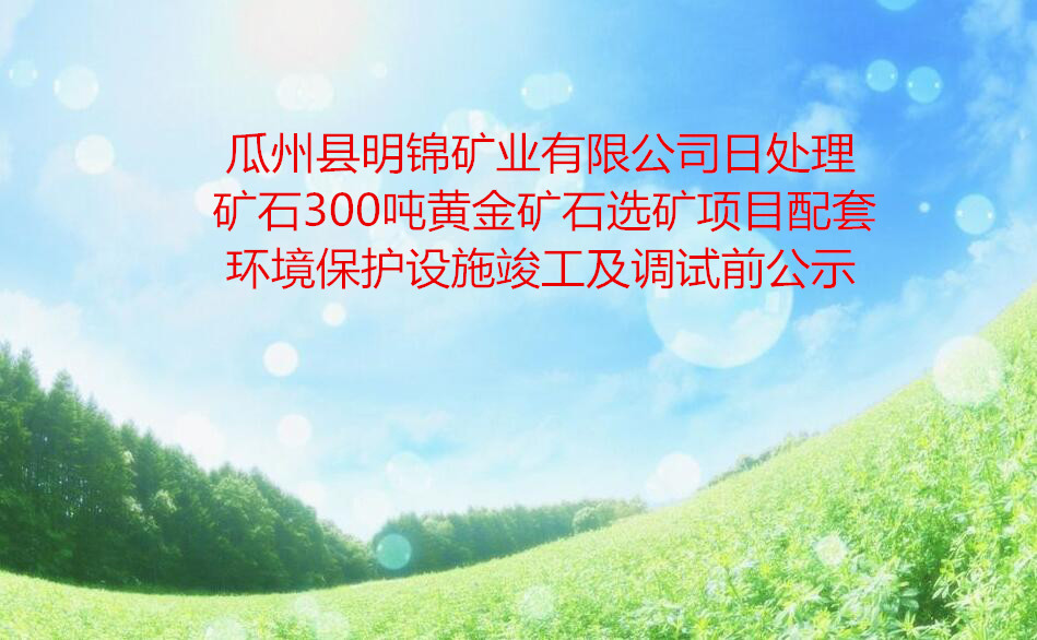 瓜州縣明錦礦業有限公司日處理礦石300噸黃金礦石選礦項目配套環境保護設施竣工(gōng)及調試前公示